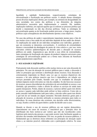 PRINCÍPIOS DE JUSTIÇA NA ALOCAÇÃO DE RECURSOS EM SAÚDE


Igualdade e eqüidade fundamentam, respectivamente, estratégias de
universalização e focalização nas políticas sociais. A adoção dessas estratégias
possui diversas implicações diretas, por exemplo, na estrutura de desigualdades de
uma sociedade, nos custos das políticas e nas dimensões da máquina
administrativa necessária para implementação e controle. Há, também,
implicações indiretas, em especial aquelas que se referem ao processo político que
decide a manutenção ou não das diversas políticas. Tanto as estratégias de
universalização quanto as de focalização podem provocar, a longo prazo, reações
políticas cujas conseqüências são absolutamente opostas a seus objetivos.

No caso das políticas de saúde é especialmente importante atentar para o fato de
que muitas vezes a boa saúde de um indivíduo depende da boa saúde dos demais.
As implicações da saúde de um indivíduo extrapolam esse indivíduo, gerando o
que em economia se denomina externalidades. A existência de externalidades
destaca a necessidade da abordagem do ponto de vista coletivo e, por isso, torna
relevantes critérios epidemiológicos de decisão para a alocação de recursos
públicos em saúde. Argumenta-se que, devido a esse efeito de externalidades,
tanto estratégias de focalização são capazes de produzir impactos universais como
estratégias de universalização podem ser a forma mais eficiente de beneficiar
grupos populacionais específicos.

2 - IGUALDADE E EQÜIDADE

Praticamente toda discussão analítica sobre justiça inicia-se por uma discussão de
princípios. No caso da alocação de recursos públicos para a saúde, a discussão é
sobre os princípios que norteiam a distribuição destes recursos. Essa discussão é
extremamente importante no Brasil, uma vez que os recursos disponíveis são
escassos e há uma pobreza massiva que leva à dependência em relação aos
serviços prestados pelo Estado, fazendo com que os resultados da alocação
tenham impactos muito relevantes na vida dos cidadãos. Se não houvesse escassez
de recursos, poucos discordariam dos princípios de universalidade no acesso e uso
ilimitado, que permitiria a todos o direito de utilizar os serviços de saúde tanto
quanto desejassem. Porém, diante da escassez, é preciso definir quem tem direito
ao acesso e quanto cada indivíduo pode utilizar os bens coletivos. Como não se
pode conceder indefinidamente tudo para todos, a decisão sobre quem tem direito
a quê tem de ser tomada em algum momento. Havendo diretrizes gerais para a
alocação de recursos, as decisões utilizarão os mesmos princípios para todos os
indivíduos. Se essas diretrizes não existirem, tais decisões serão discricionárias,
ou seja, ficarão a critério de quem detém o poder de decidir caso a caso.

Quando se discute o uso de recursos públicos em um regime democrático,
especialmente em casos de escassez, é inaceitável que o princípio ético da
distribuição dos bens norteie-se por valores que não são reconhecidos como
legítimos pela maioria das pessoas, o que pode ocorrer mais facilmente quando as
decisões são tomadas individualmente. Por isso, na gestão de recursos públicos, é
fundamental que as diretrizes éticas referentes aos princípios de alocação sejam
claras e, ao máximo possível, elaboradas com a participação coletiva. Se essas

2
 