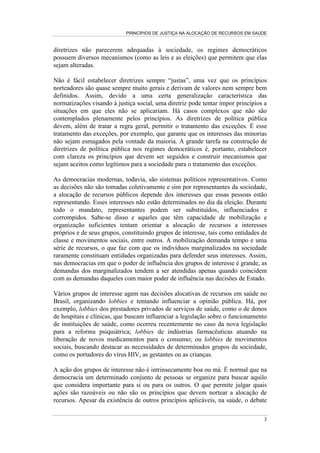 PRINCÍPIOS DE JUSTIÇA NA ALOCAÇÃO DE RECURSOS EM SAÚDE


diretrizes não parecerem adequadas à sociedade, os regimes democráticos
possuem diversos mecanismos (como as leis e as eleições) que permitem que elas
sejam alteradas.

Não é fácil estabelecer diretrizes sempre “justas”, uma vez que os princípios
norteadores são quase sempre muito gerais e derivam de valores nem sempre bem
definidos. Assim, devido a uma certa generalização característica das
normatizações visando à justiça social, uma diretriz pode tentar impor princípios a
situações em que eles não se aplicariam. Há casos complexos que não são
contemplados plenamente pelos princípios. As diretrizes de política pública
devem, além de tratar a regra geral, permitir o tratamento das exceções. É esse
tratamento das exceções, por exemplo, que garante que os interesses das minorias
não sejam esmagados pela vontade da maioria. A grande tarefa na construção de
diretrizes de política pública nos regimes democráticos é, portanto, estabelecer
com clareza os princípios que devem ser seguidos e construir mecanismos que
sejam aceitos como legítimos para a sociedade para o tratamento das exceções.

As democracias modernas, todavia, são sistemas políticos representativos. Como
as decisões não são tomadas coletivamente e sim por representantes da sociedade,
a alocação de recursos públicos depende dos interesses que essas pessoas estão
representando. Esses interesses não estão determinados no dia da eleição. Durante
todo o mandato, representantes podem ser substituídos, influenciados e
corrompidos. Sabe-se disso e aqueles que têm capacidade de mobilização e
organização suficientes tentam orientar a alocação de recursos a interesses
próprios e de seus grupos, constituindo grupos de interesse, tais como entidades de
classe e movimentos sociais, entre outros. A mobilização demanda tempo e uma
série de recursos, o que faz com que os indivíduos marginalizados na sociedade
raramente constituam entidades organizadas para defender seus interesses. Assim,
nas democracias em que o poder de influência dos grupos de interesse é grande, as
demandas dos marginalizados tendem a ser atendidas apenas quando coincidem
com as demandas daqueles com maior poder de influência nas decisões de Estado.

Vários grupos de interesse agem nas decisões alocativas de recursos em saúde no
Brasil, organizando lobbies e tentando influenciar a opinião pública. Há, por
exemplo, lobbies dos prestadores privados de serviços de saúde, como o de donos
de hospitais e clínicas, que buscam influenciar a legislação sobre o funcionamento
de instituições de saúde, como ocorreu recentemente no caso da nova legislação
para a reforma psiquiátrica; lobbies de indústrias farmacêuticas atuando na
liberação de novos medicamentos para o consumo; ou lobbies de movimentos
sociais, buscando destacar as necessidades de determinados grupos da sociedade,
como os portadores do vírus HIV, as gestantes ou as crianças.

A ação dos grupos de interesse não é intrinsecamente boa ou má. É normal que na
democracia um determinado conjunto de pessoas se organize para buscar aquilo
que considera importante para si ou para os outros. O que permite julgar quais
ações são razoáveis ou não são os princípios que devem nortear a alocação de
recursos. Apesar da existência de outros princípios aplicáveis, na saúde, o debate

                                                                                 3
 