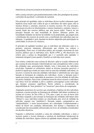 PRINCÍPIOS DE JUSTIÇA NA ALOCAÇÃO DE RECURSOS EM SAÚDE


sobre a justiça alocativa gira predominantemente sobre dois paradigmas de justiça:
o princípio da igualdade e o princípio da eqüidade.

Pelo princípio da igualdade, todos os indivíduos devem receber tratamento igual.
Implícita nessa noção está a idéia de que os indivíduos são todos iguais, têm os
mesmos direitos e, portanto, merecem os mesmos recursos. Por esse princípio,
uma pessoa rica deve ter absolutamente o mesmo tratamento e, portanto, merece a
mesma fração dos recursos públicos que uma pessoa pobre. Trata-se de um
princípio baseado em uma moralidade de direitos, diferente, porém, das
moralidades fundadas em direitos de trabalho ou de propriedade, que julgam justa
a distribuição dos recursos de acordo com a contribuição dos indivíduos para sua
obtenção. A igualdade é, pois, baseada em direitos adquiridos pela participação na
coletividade, os direitos de cidadania.

O princípio da eqüidade reconhece que os indivíduos são diferentes entre si e,
portanto, merecem tratamento diferenciado que elimine (ou reduza) a
desigualdade. Neste caso, os indivíduos pobres, por exemplo, necessitam de mais
recursos públicos que os indivíduos ricos. Rawls (1995, p. 68) desenvolve um
critério para a justiça na desigualdade que é o assumido pela eqüidade: o
tratamento desigual é justo quando é benéfico ao indivíduo mais carente.

Esse critério, conhecido como axioma de Maximin, opõe-se à noção utilitarista de
que a justiça de uma alocação é determinada por suas conseqüências sobre a soma
das utilidades (que, grosseiramente falando, seria o bem-estar) dos indivíduos
envolvidos. Enquanto no utilitarismo, dentre as diversas alocações possíveis, é
preferível aquela que resulta em maior total na soma das utilidades individuais, no
maximin o axioma da soma das utilidades individuais é substituído por uma regra
baseada na hierarquia de condições dos indivíduos. Assim, a alocação justa é
aquela que possui maior capacidade de aumentar o nível de utilidade do indivíduo
em piores condições. Para evitar o problema moral de alocar recursos a indivíduos
cujo baixo nível de utilidade se deve a padrões extravagantes (como indivíduos
que desejam consumos supérfluos), Rawls enfatiza a consideração da
disponibilidade de “bens primários” ou “essenciais” para efeitos de comparação.

Adaptações posteriores do maximin que consideram a hipótese de dois indivíduos
ocuparem a mesma posição na hierarquia de utilidades individuais resultaram no
axioma de Leximin, de Sen (1981, p. 278), para o qual, no caso de haver dois
indivíduos ocupando a pior posição na hierarquia das utilidades individuais (dois
“últimos”), esses indivíduos podem ser classificados pelo nível de utilidade do
indivíduo seguinte (um “penúltimo”). Havendo empate, comparando-os aos
“antepenúltimos”, e assim sucessivamente, até o desempate. Complementando a
ênfase de Rawls nas condições diferenciadas, Sen destaca a importância da
consideração das necessidades diferenciadas (no léxico de utilidades consideradas)
em decisões alocativas.

Enquanto o utilitarismo considera a soma das utilidades individuais, e tanto o
maximin quanto o leximin destacam a estrutura de distribuição interpessoal da
utilidade dos indivíduos, alguns critérios de eqüidade tentam alcançar o equilíbrio

4
 