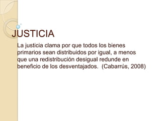JUSTICIA La justicia clama por que todos los bienes primarios sean distribuidos por igual, a menos que una redistribución desigual redunde en beneficio de los desventajados.  (Cabarrús, 2008) 