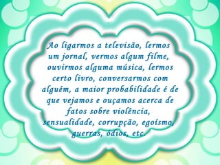 Ao ligarmos a televisão, lermos  um jornal, vermos algum filme,  ouvirmos alguma música, lermos certo livro, conversarmos com alguém, a maior probabilidade é de que vejamos e ouçamos acerca de fatos sobre violência,  sensualidade, corrupção, egoísmo,  guerras, ódios, etc.   