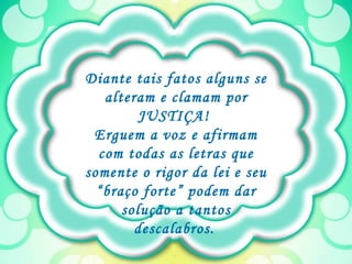 Diante tais fatos alguns se alteram e clamam por JUSTIÇA!  Erguem a voz e afirmam com todas as letras que somente o rigor da lei e seu “braço forte” podem dar solução a tantos descalabros.   