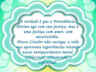 A verdade é que a Providência  Divina age com sua justiça, mas é  uma justiça com amor, com misericórdia.  Nosso Criador não castiga; a vida nos apresenta experiências visando nosso enriquecimento moral, intelectual, sentimental e espiritual.   