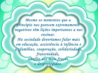 Mesmo os momentos que a  princípio nos parecem extremamente  negativos têm lições importantes a nos ensinar.  Na sociedade deveríamos falar mais em educação, assistência à infância e às famílias, cooperação, solidariedade, fraternidade,  auxílio aos mais fracos  e desprotegidos.   