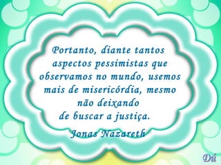 Portanto, diante tantos  aspectos pessimistas que observamos no mundo, usemos mais de misericórdia, mesmo não deixando  de buscar a justiça.  Jonas Nazareth  Dú 