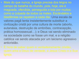 • Mais do que nunca, a Igreja precisa dos leigos no
campo de batalha do mundo, pois, hoje, ela é
magoada, ofendida, perseguida e tida por muitos
como a culpada de todos os males. Escândalos e
blasfêmias se repetem a cada dia. Uma escala de
valores pagã tenta insistentemente substituir a
civilização cristã por uma cultura de morte (aborto,
eutanásia, destruição de embriões, contracepção,
prática homossexual…); e Deus vai sendo eliminado
na sociedade como se fosse um mal, e a religião
católica vai sendo atacada por um laicismo agressivo
anticristão.
• É hora de saber quem é verdadeiramente cristão,
quem ama a Deus de verdade, a Jesus Cristo e a Sua
Igreja.
 