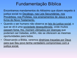 Fundamentação Bíblica
Encontramos mandamentos do Altíssimo que dizem respeito à
justiça social no Decálogo, nas Leis Secundárias, nos
Provérbios, nos Profetas, nos ensinamentos de Jesus e nos
livros do Novo Testamento.
• Quando o ser humano não observa as leis da justiça social, o
que se vê é uma sociedade desequilibrada, onde muitos
passam fome, frio, morrem vitimados por doenças que
poderiam ser tratadas, enfim, não se oferecem as mesmas
oportunidades para todos.
• Observando a Bíblia, veremos diretrizes traçadas por Deus
para que Seu povo tenha verdadeiro compromisso com a
justiça social.
 