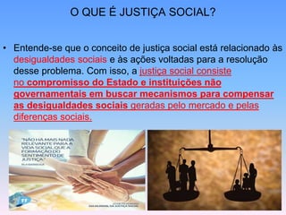 O QUE É JUSTIÇA SOCIAL?
• Entende-se que o conceito de justiça social está relacionado às
desigualdades sociais e às ações voltadas para a resolução
desse problema. Com isso, a justiça social consiste
no compromisso do Estado e instituições não
governamentais em buscar mecanismos para compensar
as desigualdades sociais geradas pelo mercado e pelas
diferenças sociais.
 