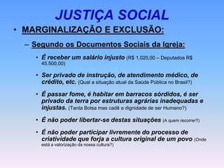 JUSTIÇA SOCIAL
• MARGINALIZAÇÃO E EXCLUSÃO:
– Segundo os Documentos Sociais da Igreja:
• É receber um salário injusto (R$ 1.020,00 – Deputados R$
45.500,00)
• Ser privado de instrução, de atendimento médico, de
crédito, etc. (Qual a situação atual da Saúde Pública no Brasil?)
• É passar fome, é habitar em barracos sórdidos, é ser
privado da terra por estruturas agrárias inadequadas e
injustas. (Tanta Bolsa mas cadê a dignidade de ser Humano?)
• É não poder libertar-se destas situações (A quem recorrer?)
• É não poder participar livremente do processo de
criatividade que forja a cultura original de um povo (Onde
está a valorização da nossa cultura?)
 