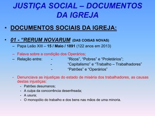 JUSTIÇA SOCIAL – DOCUMENTOS
DA IGREJA
• DOCUMENTOS SOCIAIS DA IGREJA:
• 01 - “RERUM NOVARUM (DAS COISAS NOVAS)
– Papa Leão XIII – 15 / Maio / 1891 (122 anos em 2013)
– Falava sobre a condição dos Operários;
– Relação entre: - “Ricos”, “Pobres” e “Proletários”;
- “Capitalismo” e “Trabalho – Trabalhadores”
- “Patrões” e “Operários”
- Denunciava as injustiças do estado de miséria dos trabalhadores, as causas
destas injustiças:
- Patrões desumanos;
- A culpa da concorrência desenfreada;
- A usura;
- O monopólio do trabalho e dos bens nas mãos de uma minoria.
 