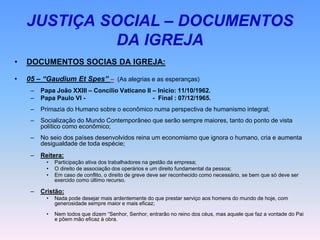 JUSTIÇA SOCIAL – DOCUMENTOS
DA IGREJA
• DOCUMENTOS SOCIAS DA IGREJA:
• 05 – “Gaudium Et Spes” – (As alegrias e as esperanças)
– Papa João XXIII – Concílio Vaticano II – Início: 11/10/1962.
– Papa Paulo VI - - Final : 07/12/1965.
– Primazia do Humano sobre o econômico numa perspectiva de humanismo integral;
– Socialização do Mundo Contemporâneo que serão sempre maiores, tanto do ponto de vista
político como econômico;
– No seio dos países desenvolvidos reina um economismo que ignora o humano, cria e aumenta
desigualdade de toda espécie;
– Reitera:
• Participação ativa dos trabalhadores na gestão da empresa;
• O direito de associação dos operários e um direito fundamental da pessoa;
• Em caso de conflito, o direito de greve deve ser reconhecido como necessário, se bem que só deve ser
exercido como último recurso.
– Cristão:
• Nada pode desejar mais ardentemente do que prestar serviço aos homens do mundo de hoje, com
generosidade sempre maior e mais eficaz;
• Nem todos que dizem “Senhor, Senhor, entrarão no reino dos céus, mas aquele que faz a vontade do Pai
e põem mão eficaz à obra.
 
