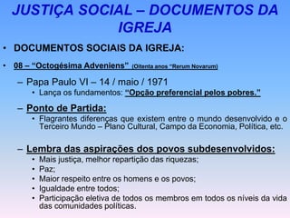 JUSTIÇA SOCIAL – DOCUMENTOS DA
IGREJA
• DOCUMENTOS SOCIAIS DA IGREJA:
• 08 – “Octogésima Adveniens” (Oitenta anos “Rerum Novarum)
– Papa Paulo VI – 14 / maio / 1971
• Lança os fundamentos: “Opção preferencial pelos pobres.”
– Ponto de Partida:
• Flagrantes diferenças que existem entre o mundo desenvolvido e o
Terceiro Mundo – Plano Cultural, Campo da Economia, Política, etc.
– Lembra das aspirações dos povos subdesenvolvidos:
• Mais justiça, melhor repartição das riquezas;
• Paz;
• Maior respeito entre os homens e os povos;
• Igualdade entre todos;
• Participação eletiva de todos os membros em todos os níveis da vida
das comunidades políticas.
 