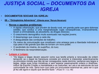 JUSTIÇA SOCIAL – DOCUMENTOS DA
IGREJA
• DOCUMENTOS SOCIAIS DA IGREJA:
• 08 – “Octogésima Adveniens” (Oitenta anos “Rerum Novarum)
– Novos e agudos problemas:
• A rápida urbanização, que provém do êxodo rural, em grande parte que gera dolorosa
solidão, que conduz a uma marginalização cujas conseqüências, invariavelmente,
levam a criminalidade, ao alcoolismo, às drogas (tóxicos);
• O crescimento demográfico muito acentuado nas nações jovens;
• O desemprego que cresce a cada dia;
• A desigualdade das condições de trabalho;
• Os meios de comunicação que constituem uma ameaça para a liberdade individual e
cujo peso é tão grande que eles se tornam um novo poder;
• O escândalo da miséria, do supérfluo, do luxo;
• O fenômeno da neoproletarização.
– Leigos e Leigas:
• “Os leigos e leigas devem assumir como sua tarefa própria a renovação da ordem
temporal; se o papel da hierarquia consiste em ensinar a interpretar autenticamente
os princípios morais que hão de ser conseguidos neste domínio, pertence aos leigos e
leigas, pelas suas livres iniciativas e sem esperar passivamente ordens e diretrizes,
imbuir de Espírito Cristão a mentalidade e os costumes, as Leis e as estruturas da sua
comunidade de vida. Seria bom que cada um procurasse examinar-se, para ver o que
já fez até agora e aquilo que deveria fazer.” (Paulo VI – n.o. 48)
 