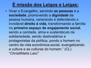 É missão dos Leigos e Leigas:
• Viver o Evangelho, servindo as pessoas e a
sociedade, promovendo a dignidade da
pessoa humana, venerando e defendendo o
inviolável direito à vida, transformando a família
no primeiro espaço de engajamento social,
sendo a caridade, alma e sustentáculo da
solidariedade, sendo destinatários e
protagonistas da política, pondo o homem no
centro da vida econômica-social, evangelizando
a cultura e as culturas do homem.” (CL)
“Christifidelis Laici”
 