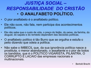 JUSTIÇA SOCIAL –
RESPONSABILIDADE DO CRISTÃO
• O ANALFABETO POLÍTICO.
• O pior analfabeto é o analfabeto político.
• Ele não ouve, não fala, nem participa dos acontecimentos
políticos.
• Ele não sabe que o custo de vida, o preço do feijão, do peixe, da farinha, do
aluguel, do sapato e do remédio dependem das decisões políticas.
• O analfabeto político é tão Burro que se orgulha e estufa o
peito dizendo que odeia a política.
• Não sabe o IMBECIL que, da sua ignorância política nasce a
prostituta, o menor abandonado, o assaltante e o pior de todos
os bandidos, que é o POLÏTICO VIGARISTA, PILANTRA, O
CORRUPTO E LACAIO das empresas nacionais e
multinacionais.
• Bertold Brecht
 