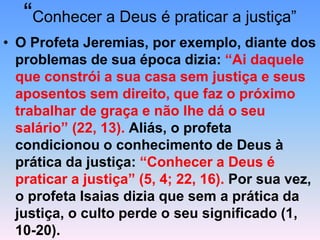 “Conhecer a Deus é praticar a justiça”
• O Profeta Jeremias, por exemplo, diante dos
problemas de sua época dizia: “Ai daquele
que constrói a sua casa sem justiça e seus
aposentos sem direito, que faz o próximo
trabalhar de graça e não lhe dá o seu
salário” (22, 13). Aliás, o profeta
condicionou o conhecimento de Deus à
prática da justiça: “Conhecer a Deus é
praticar a justiça” (5, 4; 22, 16). Por sua vez,
o profeta Isaias dizia que sem a prática da
justiça, o culto perde o seu significado (1,
10-20).
 