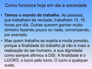 Como funciona hoje em dia a sociedade
• Temos o mundo do trabalho. As pessoas,
que trabalham de verdade, trabalham 15, 16
horas por dia. Outras querem ganhar muito
dinheiro fazendo pouco ou nada, corrompendo,
por exemplo.
• Mas quem trabalha se sujeita a muita pressão,
porque a finalidade do trabalho já não é mais a
realização do ser humano, a sua dignidade
como sempre afirmou a DSI. A finalidade é o
LUCRO, o lucro pelo lucro. O lucro a qualquer
custo.
 