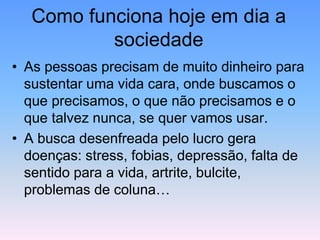 Como funciona hoje em dia a
sociedade
• As pessoas precisam de muito dinheiro para
sustentar uma vida cara, onde buscamos o
que precisamos, o que não precisamos e o
que talvez nunca, se quer vamos usar.
• A busca desenfreada pelo lucro gera
doenças: stress, fobias, depressão, falta de
sentido para a vida, artrite, bulcite,
problemas de coluna…
 