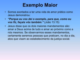 Exemplo Maior
• Somos exortados a ter uma vida de amor prático como
Jesus demonstrou:
• “Porque eu vos dei o exemplo, para que, como eu
vos fiz, façais vós também.” (João 13.15)
• Jesus disse que os dois maiores mandamentos são:
amar a Deus acima de tudo e amar ao próximo como a
nós mesmos. Se observarmos esses mandamentos,
certamente seremos pessoas que praticam, no dia a dia,
atos que visam ao estabelecimento da justiça social.
 
