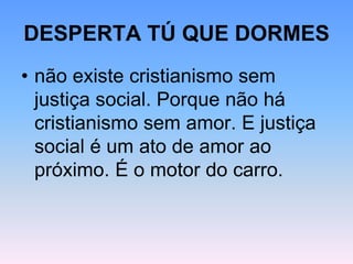 DESPERTA TÚ QUE DORMES
• não existe cristianismo sem
justiça social. Porque não há
cristianismo sem amor. E justiça
social é um ato de amor ao
próximo. É o motor do carro.
 
