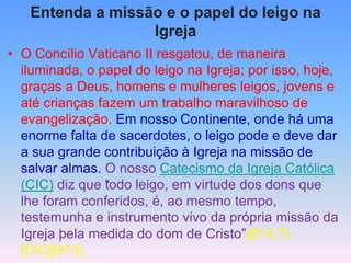Entenda a missão e o papel do leigo na
Igreja
• O Concílio Vaticano II resgatou, de maneira
iluminada, o papel do leigo na Igreja; por isso, hoje,
graças a Deus, homens e mulheres leigos, jovens e
até crianças fazem um trabalho maravilhoso de
evangelização. Em nosso Continente, onde há uma
enorme falta de sacerdotes, o leigo pode e deve dar
a sua grande contribuição à Igreja na missão de
salvar almas. O nosso Catecismo da Igreja Católica
(CIC) diz que “
todo leigo, em virtude dos dons que
lhe foram conferidos, é, ao mesmo tempo,
testemunha e instrumento vivo da própria missão da
Igreja ‘
pela medida do dom de Cristo’
”(Ef 4,7)
[CIC§913].
 