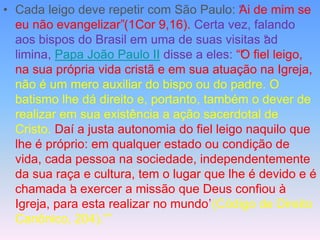 • Cada leigo deve repetir com São Paulo: “
Ai de mim se
eu não evangelizar”(1Cor 9,16). Certa vez, falando
aos bispos do Brasil em uma de suas visitas “
ad
limina, Papa João Paulo II disse a eles: ““
O fiel leigo,
na sua própria vida cristã e em sua atuação na Igreja,
não é um mero auxiliar do bispo ou do padre. O
batismo lhe dá direito e, portanto, também o dever de
realizar em sua existência a ação sacerdotal de
Cristo. Daí a justa autonomia do fiel leigo naquilo que
lhe é próprio: em qualquer estado ou condição de
vida, cada pessoa na sociedade, independentemente
da sua raça e cultura, tem o lugar que lhe é devido e é
chamada ‘
a exercer a missão que Deus confiou à
Igreja, para esta realizar no mundo’(Código de Direito
Canônico, 204).””
 