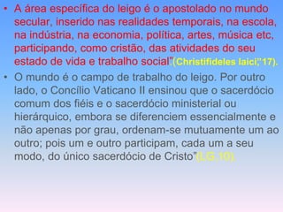 • A área específica do leigo é o apostolado no mundo
secular, inserido nas realidades temporais, na escola,
na indústria, na economia, política, artes, música etc,
participando, como cristão, das atividades do seu
estado de vida e trabalho social”
.(Christifideles laici”
, 17).
• O mundo é o campo de trabalho do leigo. Por outro
lado, o Concílio Vaticano II ensinou que o sacerdócio
comum dos fiéis e o sacerdócio ministerial ou
hierárquico, embora se diferenciem essencialmente e
não apenas por grau, ordenam-se mutuamente um ao
outro; pois um e outro participam, cada um a seu
modo, do único sacerdócio de Cristo”(LG,10).
 