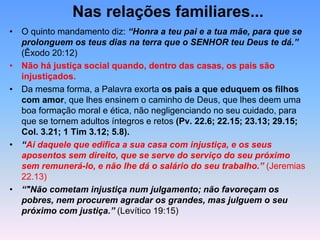 Nas relações familiares...
• O quinto mandamento diz: “Honra a teu pai e a tua mãe, para que se
prolonguem os teus dias na terra que o SENHOR teu Deus te dá.”
(Êxodo 20:12)
• Não há justiça social quando, dentro das casas, os pais são
injustiçados.
• Da mesma forma, a Palavra exorta os pais a que eduquem os filhos
com amor, que lhes ensinem o caminho de Deus, que lhes deem uma
boa formação moral e ética, não negligenciando no seu cuidado, para
que se tornem adultos íntegros e retos (Pv. 22.6; 22.15; 23.13; 29.15;
Col. 3.21; 1 Tim 3.12; 5.8).
• “Ai daquele que edifica a sua casa com injustiça, e os seus
aposentos sem direito, que se serve do serviço do seu próximo
sem remunerá-lo, e não lhe dá o salário do seu trabalho.” (Jeremias
22.13)
• “"Não cometam injustiça num julgamento; não favoreçam os
pobres, nem procurem agradar os grandes, mas julguem o seu
próximo com justiça.” (Levítico 19:15)
 