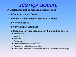 JUSTIÇA SOCIAL
• A Justiça Social compreende para todos:
– 1- Trabalho digno e Saúde;
– 2- Moradia e Salário digno para o seu sustento;
– 3- Cultura e Lazer;
– 4- Convivência e Liberdade
– 5- Recursos correspondentes a um digno padrão de vida:
• Alimentação;
• Vestuário;
• Moradia;
• Repouso;
• Assistência Médica e sanitária;
• Serviços sociais indispensáveis;
• Amparo na velhice e na doença e invalidez, viuvez e desemprego.
 