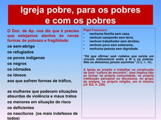 Igreja pobre, para os pobres
e com os pobres
O Doc. de Ap. nos diz que é preciso
que estejamos atentos às novas
formas de pobreza e fragilidade:
os sem-abrigo
os refugiados
os povos indígenas
os negros
os nômades
os idosos
aos que sofrem formas de tráfico,
as mulheres que padecem situações
absurdas de violência e maus tratos
os menores em situação de risco
os deficientes
os nascituros (os mais indefesos de
todos)
Papa Francisco:
• nenhuma família sem casa,
• nenhum camponês sem terra,
• nenhum trabalhador sem direitos,
• nenhum povo sem soberania,
• nenhuma pessoa sem dignidade.
“Há que afirmar sem rodeios que existe um
vínculo indissolúvel entre a fé e os pobres.
Não os deixemos jamais sozinhos” (EG, n. 48).
A Igreja se propõe a trabalhar na construção
de uma “cultura do encontro”. Isso implica não
se fechar na própria comunidade, na própria
instituição paroquial ou diocesana, no grupo
de amigos, na própria religião, em si mesmo
(cf. EG, n. 220)
 