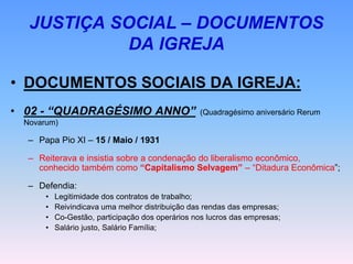 JUSTIÇA SOCIAL – DOCUMENTOS
DA IGREJA
• DOCUMENTOS SOCIAIS DA IGREJA:
• 02 - “QUADRAGÉSIMO ANNO” (Quadragésimo aniversário Rerum
Novarum)
– Papa Pio XI – 15 / Maio / 1931
– Reiterava e insistia sobre a condenação do liberalismo econômico,
conhecido também como “Capitalismo Selvagem” – “Ditadura Econômica”;
– Defendia:
• Legitimidade dos contratos de trabalho;
• Reivindicava uma melhor distribuição das rendas das empresas;
• Co-Gestão, participação dos operários nos lucros das empresas;
• Salário justo, Salário Família;
 