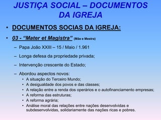 JUSTIÇA SOCIAL – DOCUMENTOS
DA IGREJA
• DOCUMENTOS SOCIAS DA IGREJA:
• 03 - “Mater et Magistra” (Mãe e Mestra)
– Papa João XXIII – 15 / Maio / 1.961
– Longa defesa da propriedade privada;
– Intervenção crescente do Estado;
– Abordou aspectos novos:
• A situação do Terceiro Mundo;
• A desigualdade dos povos e das classes;
• A relação entre a renda dos operários e o autofinanciamento empresas;
• A reforma das estruturas;
• A reforma agrária;
• Análise moral das relações entre nações desenvolvidas e
subdesenvolvidas, solidariamente das nações ricas e pobres.
 