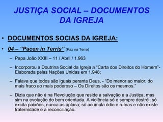 JUSTIÇA SOCIAL – DOCUMENTOS
DA IGREJA
• DOCUMENTOS SOCIAS DA IGREJA:
• 04 – “Pacen in Terris” (Paz na Terra)
– Papa João XXIII – 11 / Abril / 1.963
– Incorporou à Doutrina Social da Igreja a “Carta dos Direitos do Homem”-
Elaborada pelas Nações Unidas em 1.948;
– Falava que todos são iguais perante Deus, - “Do menor ao maior, do
mais fraco ao mais poderoso – Os Direitos são os mesmos.”
– Dizia que não é na Revolução que reside a salvação e a Justiça, mas
sim na evolução do bem orientada. A violência só e sempre destrói; só
excita paixões, nunca as aplaca; só acumula ódio e ruínas e não existe
fraternidade e a reconciliação.
 