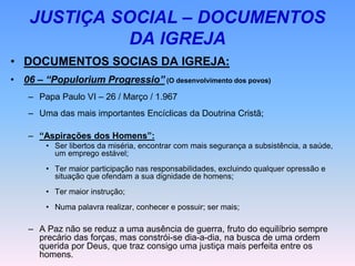 JUSTIÇA SOCIAL – DOCUMENTOS
DA IGREJA
• DOCUMENTOS SOCIAS DA IGREJA:
• 06 – “Populorium Progressio” (O desenvolvimento dos povos)
– Papa Paulo VI – 26 / Março / 1.967
– Uma das mais importantes Encíclicas da Doutrina Cristã;
– “Aspirações dos Homens”:
• Ser libertos da miséria, encontrar com mais segurança a subsistência, a saúde,
um emprego estável;
• Ter maior participação nas responsabilidades, excluindo qualquer opressão e
situação que ofendam a sua dignidade de homens;
• Ter maior instrução;
• Numa palavra realizar, conhecer e possuir; ser mais;
– A Paz não se reduz a uma ausência de guerra, fruto do equilíbrio sempre
precário das forças, mas constrói-se dia-a-dia, na busca de uma ordem
querida por Deus, que traz consigo uma justiça mais perfeita entre os
homens.
 