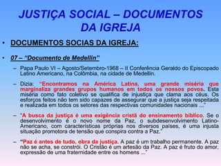 JUSTIÇA SOCIAL – DOCUMENTOS
DA IGREJA
• DOCUMENTOS SOCIAS DA IGREJA:
• 07 – “Documento de Medellin”
– Papa Paulo VI – Agosto/Setembro-1968 – II Conferência Geraldo do Episcopado
Latino Americano, na Colômbia, na cidade de Medellin.
– Dizia: “Encontramos na América Latina, uma grande miséria que
marginaliza grandes grupos humanos em todos os nossos povos. Esta
miséria como fato coletivo se qualifica de injustiça que clama aos céus. Os
esforços feitos não tem sido capazes de assegurar que a justiça seja respeitada
e realizada em todos os setores das respectivas comunidades nacionais ...”
– “A busca da justiça é uma exigência cristã do ensinamento bíblico. Se o
desenvolvimento é o novo nome da Paz, o subdesenvolvimento Latino-
Americano, com características próprias nos diversos países, é uma injusta
situação promotora de tensão que conspira contra a Paz.”
– “Paz é antes de tudo, obra da justiça. A paz é um trabalho permanente. A paz
não se acha, se constrói. O Cristão é um artesão da Paz. A paz é fruto do amor,
expressão de uma fraternidade entre os homens ...”
 