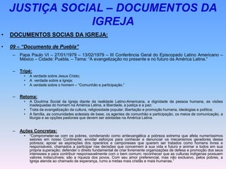 JUSTIÇA SOCIAL – DOCUMENTOS DA
IGREJA
• DOCUMENTOS SOCIAS DA IGREJA:
• 09 – “Documento de Puebla”
– Papa Paulo VI – 27/01/1979 – 13/02/1979 – III Conferência Geral do Episcopado Latino Americano –
México – Cidade: Puebla. – Tema: “A evangelização no presente e no futuro da América Latina.”
– Tripé:
• A verdade sobre Jesus Cristo;
• A verdade sobre a Igreja;
• A verdade sobre o homem – “Comunhão e participação.”
– Retoma:
• A Doutrina Social da Igreja diante da realidade Latino-Americana, a dignidade da pessoa humana, as visões
inadequadas do homem na América Latina, a liberdade, a justiça e a paz:
• Trata da evangelização da cultura, religiosidade popular, libertação e promoção humana, ideologias e política;
• A família, as comunidades eclesiais de base, os agentes de comunhão e participação, os meios de comunicação, a
liturgia e as opções pastorais que devem ser adotadas na América Latina.
– Ações Concretas:
• “Comprometer-se com os pobres, condenando como antievangélica a pobreza extrema que afeta numeríssimos
setores em nosso Continente; envidar esforços para conhecer e denunciar os mecanismos geradores dessa
pobreza; apoiar as aspirações dos operários e camponeses que querem ser tratados como homens livres e
responsáveis, chamados a participar nas decisões que concernem à sua vida e futuro e animar a todos em sua
própria superação; defender o direito fundamental de criar livremente organizações de defesa e promoção dos seus
interesses e para contribuir responsavelmente com o bem comum; reconhecer que as culturas indígenas possuem
valores indiscutíveis; são a riqueza dos povos. Com seu amor preferencial, mas não exclusivo, pelos pobres, a
Igreja atende ao chamado de esperança, rumo a metas mais cristãs e mais humanas.”
 