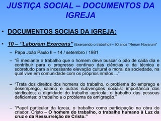 JUSTIÇA SOCIAL – DOCUMENTOS DA
IGREJA
• DOCUMENTOS SOCIAS DA IGREJA:
• 10 – “Laborem Exercens” (Exercendo o trabalho) – 90 anos “Rerum Novarum”
– Papa João Paulo II – 14 / setembro / 1981
– “É mediante o trabalho que o homem deve buscar o pão de cada dia e
contribuir para o progresso contínuo das ciências e da técnica e
sobretudo para a incessante elevação cultural e moral da sociedade, na
qual vive em comunidade com os próprios irmãos ...”
– “Trata dos direitos dos homens do trabalho, o problema do emprego e
desemprego, salário e outras subvenções sociais: importância dos
sindicatos; a dignidade do trabalho agrícola; o trabalho das pessoas
deficientes; o trabalho e o problema de emigração.”
– “Papel particular da Igreja, o trabalho como participação na obra do
criador, Cristo – O homem do trabalho, o trabalho humano à Luz da
cruz e da Ressurreição de Cristo.”
 