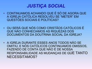 JUSTIÇA SOCIAL
• CONTINUAMOS ACHANDO QUE É SÓ DE AGORA QUE
A IGREJA CATÓLICA RESOLVEU SE “METER” EM
QUESTÕES SOCIAIS E POLÍTICAS?
• OU SERÁ QUE NÓS COMO CRISTÃOS CATÓLICOS É
QUE NÃO CONHECIAMOS AS RIQUEZAS DOS
DOCUMENTOS DA DOUTRINA SOCIAL DA IGREJA?
• A IGREJA DURANTE ESSES ANOS TODOS NÃO SE
OMITIU, E NÓS CATÓLICOS CONTINUAMOS OMISSOS,
FAZENDO DE CONTA QUE NÃO É DE NOSSA
RESPONSABILIDADE AS MUDANÇAS DE QUE TANTO
NECESSITAMOS?
 
