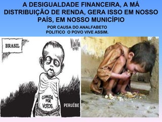 A DESIGUALDADE FINANCEIRA, A MÁ
DISTRIBUIÇÃO DE RENDA, GERA ISSO EM NOSSO
PAÍS, EM NOSSO MUNICÍPIO
POR CAUSA DO ANALFABETO
POLITICO O POVO VIVE ASSIM.
 