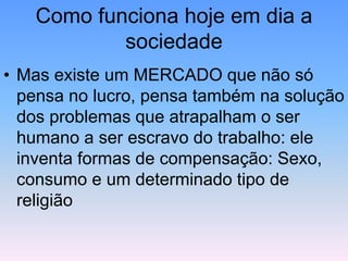 Como funciona hoje em dia a
sociedade
• Mas existe um MERCADO que não só
pensa no lucro, pensa também na solução
dos problemas que atrapalham o ser
humano a ser escravo do trabalho: ele
inventa formas de compensação: Sexo,
consumo e um determinado tipo de
religião
 