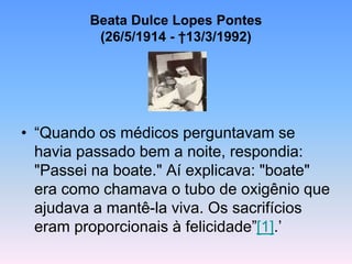 Beata Dulce Lopes Pontes
(26/5/1914 - †13/3/1992)
• “Quando os médicos perguntavam se
havia passado bem a noite, respondia:
"Passei na boate." Aí explicava: "boate"
era como chamava o tubo de oxigênio que
ajudava a mantê-la viva. Os sacrifícios
eram proporcionais à felicidade”[1].’
 