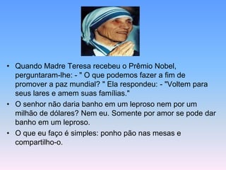 MMM
• Quando Madre Teresa recebeu o Prêmio Nobel,
perguntaram-lhe: - " O que podemos fazer a fim de
promover a paz mundial? " Ela respondeu: - "Voltem para
seus lares e amem suas famílias."
• O senhor não daria banho em um leproso nem por um
milhão de dólares? Nem eu. Somente por amor se pode dar
banho em um leproso.
• O que eu faço é simples: ponho pão nas mesas e
compartilho-o.
 
