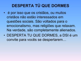 DESPERTA TÚ QUE DORMES
• é por isso que os cristãos, ou muitos
cristãos não estão interessados em
questões sociais. São voltados para o
emocionalismo, mas religiões que relaxam.
Na verdade, são completamente alienados.
• DESPERTA TU QUE DORMES, a DSI é um
convite para vocês se despertarem…
 