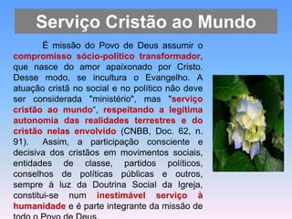 Serviço Cristão ao Mundo
É missão do Povo de Deus assumir o
compromisso sócio-político transformador,
que nasce do amor apaixonado por Cristo.
Desse modo, se incultura o Evangelho. A
atuação cristã no social e no político não deve
ser considerada "ministério", mas "serviço
cristão ao mundo“, respeitando a legítima
autonomia das realidades terrestres e do
cristão nelas envolvido (CNBB, Doc. 62, n.
91). Assim, a participação consciente e
decisiva dos cristãos em movimentos sociais,
entidades de classe, partidos políticos,
conselhos de políticas públicas e outros,
sempre à luz da Doutrina Social da Igreja,
constitui-se num inestimável serviço à
humanidade e é parte integrante da missão de
 