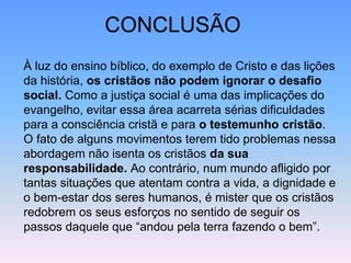 CONCLUSÃO
À luz do ensino bíblico, do exemplo de Cristo e das lições
da história, os cristãos não podem ignorar o desafio
social. Como a justiça social é uma das implicações do
evangelho, evitar essa área acarreta sérias dificuldades
para a consciência cristã e para o testemunho cristão.
O fato de alguns movimentos terem tido problemas nessa
abordagem não isenta os cristãos da sua
responsabilidade. Ao contrário, num mundo afligido por
tantas situações que atentam contra a vida, a dignidade e
o bem-estar dos seres humanos, é mister que os cristãos
redobrem os seus esforços no sentido de seguir os
passos daquele que “andou pela terra fazendo o bem”.
 