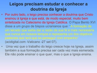 Leigos precisam estudar e conhecer a
doutrina da Igreja
• Por outro lado, o leigo precisa conhecer a doutrina que Cristo
ensinou à Igreja e que está, de modo especial, muito bem
sintetizada no Catecismo da Igreja Católica. O Papa Bento XVI
disse a um grupo de bispos ucranianos que: “A formação de
um laicado que saiba dar a razão da sua fé é mais necessária
que nunca em nossos tempos e representa um dos objetivos
pastorais que terá que se perseguir com empenho”
(acidigital.com –
Vaticano –
27 set 07).
• Uma vez que o trabalho do leigo cresce hoje na Igreja, assim
também a sua formação precisa ser cada vez mais esmerada.
Ele não pode ensinar o que quer, mas o que a Igreja ensina.
 