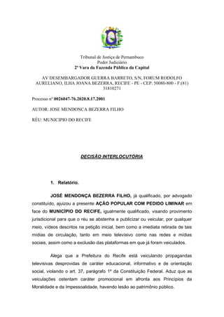 Tribunal de Justiça de Pernambuco
Poder Judiciário
2ª Vara da Fazenda Pública da Capital
AV DESEMBARGADOR GUERRA BARRETO, S/N, FORUM RODOLFO
AURELIANO, ILHA JOANA BEZERRA, RECIFE - PE - CEP: 50080-800 - F:(81)
31810271
Processo nº 0026047-76.2020.8.17.2001
AUTOR: JOSE MENDONCA BEZERRA FILHO
RÉU: MUNICIPIO DO RECIFE
DECISÃO INTERLOCUTÓRIA
1. Relatório.
JOSÉ MENDONÇA BEZERRA FILHO, já qualificado, por advogado
constituído, ajuizou a presente AÇÃO POPULAR COM PEDIDO LIMINAR em
face do MUNICÍPIO DO RECIFE, igualmente qualificado, visando provimento
jurisdicional para que o réu se abstenha a publicizar ou veicular, por qualquer
meio, vídeos descritos na petição inicial, bem como a imediata retirada de tais
mídias de circulação, tanto em meio televisivo como nas redes e mídias
sociais, assim como a exclusão das plataformas em que já foram veiculados.
Alega que a Prefeitura do Recife está veiculando propagandas
televisivas desprovidas de caráter educacional, informativo e de orientação
social, violando o art. 37, parágrafo 1º da Constituição Federal. Aduz que as
veiculações ostentam caráter promocional em afronta aos Princípios da
Moralidade e da Impessoalidade, havendo lesão ao patrimônio público.
 