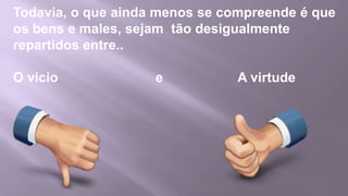 Todavia, o que ainda menos se compreende é que
os bens e males, sejam tão desigualmente
repartidos entre..

O vicio             e           A virtude
 