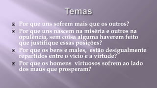    Por que uns sofrem mais que os outros?
   Por que uns nascem na miséria e outros na
    opulência, sem coisa alguma haverem feito
    que justifique essas posições?
   Por que os bens e males, estão desigualmente
    repartidos entre o vício e a virtude?
   Por que os homens virtuosos sofrem ao lado
    dos maus que prosperam?
 