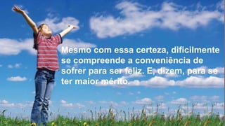 Mesmo com essa certeza, dificilmente
se compreende a conveniência de
sofrer para ser feliz. E, dizem, para se
ter maior mérito.
 